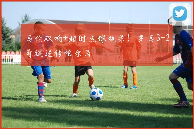 马伦双响+超时点球绝杀!罗马3-2奇迹逆转帕尔马