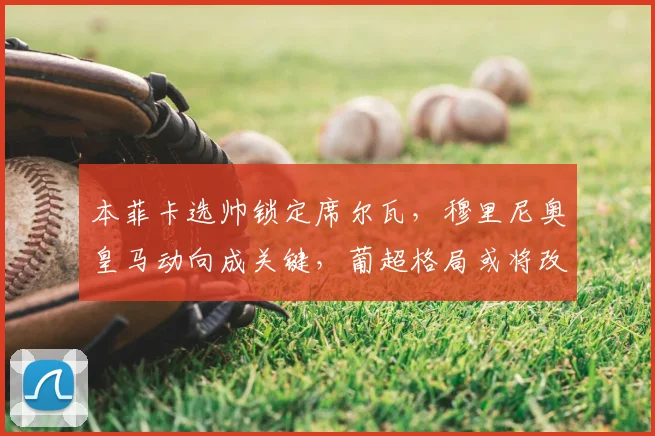 本菲卡选帅锁定席尔瓦，穆里尼奥皇马动向成关键，葡超格局或将改变