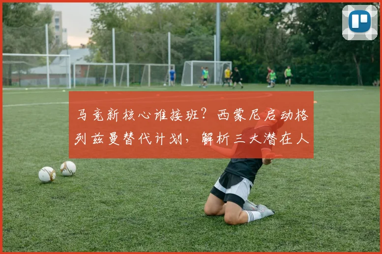 马竞新核心谁接班？西蒙尼启动格列兹曼替代计划，解析三大潜在人选
