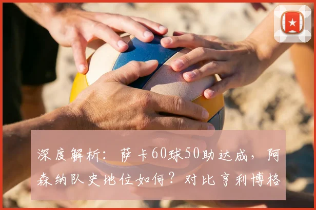 深度解析：萨卡60球50助达成，阿森纳队史地位如何？对比亨利博格坎普数据