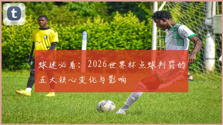 球迷必看：2026世界杯点球判罚的五大核心变化与影响