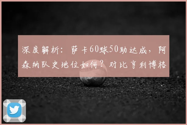 深度解析:萨卡60球50助达成,阿森纳队史地位如何?对比亨利博格坎普数据