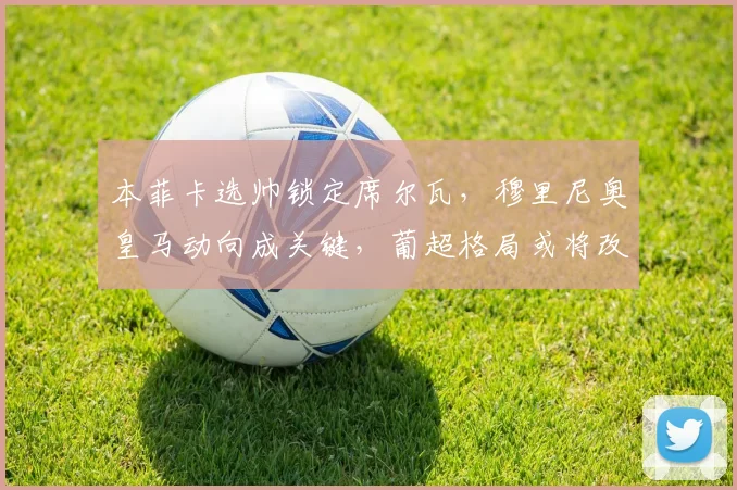 本菲卡选帅锁定席尔瓦,穆里尼奥皇马动向成关键,葡超格局或将改变