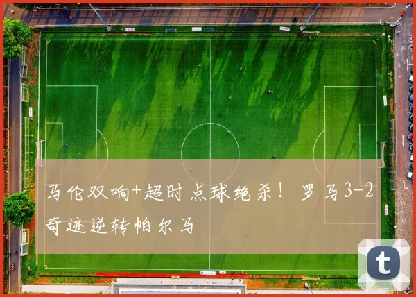 马伦双响+超时点球绝杀！罗马3-2奇迹逆转帕尔马